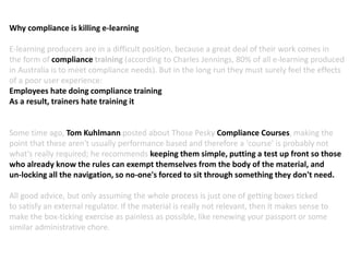 Why compliance is killing e-learning
E-learning producers are in a difficult position, because a great deal of their work comes in
the form of compliance training (according to Charles Jennings, 80% of all e-learning produced
in Australia is to meet compliance needs). But in the long run they must surely feel the effects
of a poor user experience:
Employees hate doing compliance training
As a result, trainers hate training it
Some time ago, Tom Kuhlmann posted about Those Pesky Compliance Courses, making the
point that these aren't usually performance based and therefore a 'course' is probably not
what's really required; he recommends keeping them simple, putting a test up front so those
who already know the rules can exempt themselves from the body of the material, and
un-locking all the navigation, so no-one's forced to sit through something they don't need.
All good advice, but only assuming the whole process is just one of getting boxes ticked
to satisfy an external regulator. If the material is really not relevant, then it makes sense to
make the box-ticking exercise as painless as possible, like renewing your passport or some
similar administrative chore.
 