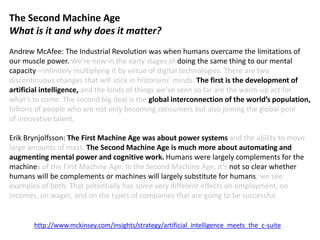 The Second Machine Age
What is it and why does it matter?
Andrew McAfee: The Industrial Revolution was when humans overcame the limitations of
our muscle power. We’re now in the early stages of doing the same thing to our mental
capacity—infinitely multiplying it by virtue of digital technologies. There are two
discontinuous changes that will stick in historians’ minds. The first is the development of
artificial intelligence, and the kinds of things we’ve seen so far are the warm-up act for
what’s to come. The second big deal is the global interconnection of the world’s population,
billions of people who are not only becoming consumers but also joining the global pool
of innovative talent.
Erik Brynjolfsson: The First Machine Age was about power systems and the ability to move
large amounts of mass. The Second Machine Age is much more about automating and
augmenting mental power and cognitive work. Humans were largely complements for the
machines of the First Machine Age. In the Second Machine Age, it’s not so clear whether
humans will be complements or machines will largely substitute for humans; we see
examples of both. That potentially has some very different effects on employment, on
incomes, on wages, and on the types of companies that are going to be successful.
http://www.mckinsey.com/insights/strategy/artificial_intelligence_meets_the_c-suite
 