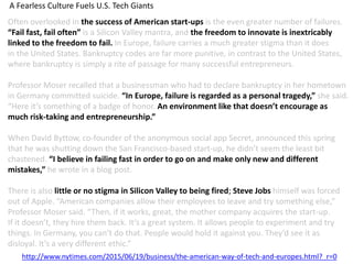 Often overlooked in the success of American start-ups is the even greater number of failures.
“Fail fast, fail often” is a Silicon Valley mantra, and the freedom to innovate is inextricably
linked to the freedom to fail. In Europe, failure carries a much greater stigma than it does
in the United States. Bankruptcy codes are far more punitive, in contrast to the United States,
where bankruptcy is simply a rite of passage for many successful entrepreneurs.
Professor Moser recalled that a businessman who had to declare bankruptcy in her hometown
in Germany committed suicide. “In Europe, failure is regarded as a personal tragedy,” she said.
“Here it’s something of a badge of honor. An environment like that doesn’t encourage as
much risk-taking and entrepreneurship.”
When David Byttow, co-founder of the anonymous social app Secret, announced this spring
that he was shutting down the San Francisco-based start-up, he didn’t seem the least bit
chastened. “I believe in failing fast in order to go on and make only new and different
mistakes,” he wrote in a blog post.
There is also little or no stigma in Silicon Valley to being fired; Steve Jobs himself was forced
out of Apple. “American companies allow their employees to leave and try something else,”
Professor Moser said. “Then, if it works, great, the mother company acquires the start-up.
If it doesn’t, they hire them back. It’s a great system. It allows people to experiment and try
things. In Germany, you can’t do that. People would hold it against you. They’d see it as
disloyal. It’s a very different ethic.”
A Fearless Culture Fuels U.S. Tech Giants
http://www.nytimes.com/2015/06/19/business/the-american-way-of-tech-and-europes.html?_r=0
 
