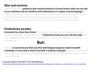 Man and machine
I think we’re finally getting at that seminal moment in human history when we can talk
to our machines and our machines will understand us in regular, natural language. It’s
a little clunky if you use Siri or some of the automated voice-response systems. At first,
you’re kind of amazed by a few things you can do, but you quickly run into the
boundaries and it can be a little frustrating. But it’s advancing very, very rapidly.
Productivity paradox
Innovation has never been faster. And in fact, if you look at the underlying statistics,
productivity growth is doing pretty well. Productivity levels are at an all-time high, and
in the 2000s, productivity growth was faster than it was in the 1990s, which was a
great decade.
There is no economic law that says that technological progress needs to benefit
everybody, or even that it needs to benefit a majority of people. It’s entirely possible for
technology to advance, to make the pie bigger, and yet for some people to get a smaller
share of that pie.
A conversation with MIT’s Erik Brynjolfsson
http://www.mckinsey.com/insights/high_tech_telecoms_internet/charting_technologys_new_directions_a_conversation_with_mits_erik_brynjolfsson
But:
 