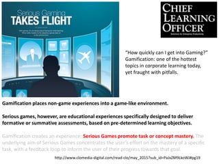 Gamification places non-game experiences into a game-like environment.
Serious games, however, are educational experiences specifically designed to deliver
formative or summative assessments, based on pre-determined learning objectives.
Gamification creates an experience; Serious Games promote task or concept mastery. The
underlying aim of Serious Games concentrates the user’s effort on the mastery of a specific
task, with a feedback loop to inform the user of their progress towards that goal.
“How quickly can I get into Gaming?”
Gamification: one of the hottest
topics in corporate learning today,
yet fraught with pitfalls.
http://www.clomedia-digital.com/read-clo/may_2015?sub_id=PaJxZM9LkoWJ#pg19
 