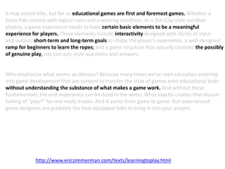 It may sound trite, but for us educational games are first and foremost games. Whether a
bona-fide contest with logical rules and a winning condition, or a Sim City-style sandbox
playtoy, a game experience needs to have certain basic elements to be a meaningful
experience for players. These elements include interactivity designed with clarity of input
and output; short-term and long-term goals to shape the player’s experience, a well-designed
ramp for beginners to learn the ropes; and a game structure that actually contains the possibly
of genuine play, not just quiz-style questions and answers.
Why emphasize what seems so obvious? Because many times we’ve seen educators entering
into game development that are content to transfer the style of games onto educational tasks
without understanding the substance of what makes a game work. And without these
fundamentals, the end experience can be dead in the water. What exactly creates that elusive
feeling of “play?” No one really knows. And it varies from game to game. But experienced
game designers are probably the best-equipped folks to bring it into your project.
http://www.ericzimmerman.com/texts/learningtoplay.html
 