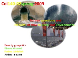 Col 140-02 spring   2009 Done by group #1:- Eiman AlAmrei Fatima Abdullah Fatima  Yaslem Survey  questions  and Results   of How  to  keep   Our   Environment .   