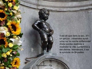 Il est dit que dans la sec. XIV, un garçon, Juliaanske aurait uriné sur la mèche enflammée d'une bombe destinée à incendier la ville. La flamme a été éteinte. Maintenant, il est le symbole de Bruxelles.  Manneken - Pis 
