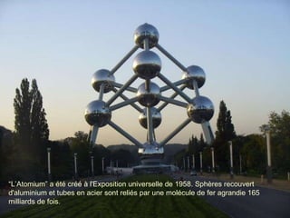 “ L ’ Atomium ”   a été créé à l'Exposition universelle de 1958. Sphères recouvert d'aluminium et tubes en acier sont reliés par une molécule de fer agrandie 165 milliards de fois.  