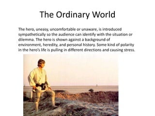 The Ordinary World The hero, uneasy, uncomfortable or unaware, is introduced sympathetically so the audience can identify with the situation or dilemma. The hero is shown against a background of environment, heredity, and personal history. Some kind of polarity in the hero’s life is pulling in different directions and causing stress. 