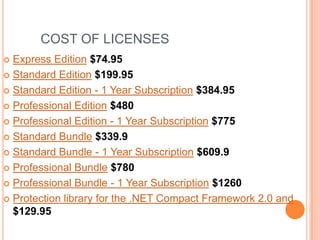 COST OF LICENSES
Express Edition $74.95
 Standard Edition $199.95
 Standard Edition - 1 Year Subscription $384.95
 Professional Edition $480
 Professional Edition - 1 Year Subscription $775
 Standard Bundle $339.9
 Standard Bundle - 1 Year Subscription $609.9
 Professional Bundle $780
 Professional Bundle - 1 Year Subscription $1260
 Protection library for the .NET Compact Framework 2.0 and
$129.95


 