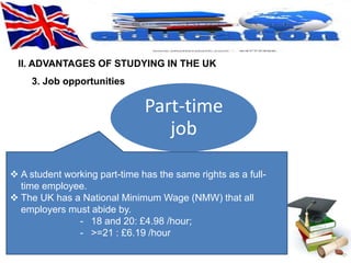 II. ADVANTAGES OF STUDYING IN THE UK 
Part-time 
job 
3. Job opportunities 
 A student working part-time has the same rights as a full-time 
employee. 
 The UK has a National Minimum Wage (NMW) that all 
employers must abide by. 
- 18 and 20: £4.98 /hour; 
- >=21 : £6.19 /hour 
 