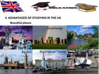 II. ADVANTAGES OF STUDYING IN THE UK 
Beautiful places 
Tower Bridge Stonehenge Countryside 
Backingham Palace 
Big Ben 
Imperial war museum 
 