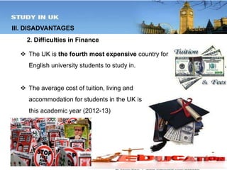 III. DISADVANTAGES 
2. Difficulties in Finance 
 The UK is the fourth most expensive country for 
English university students to study in. 
 The average cost of tuition, living and 
accommodation for students in the UK is £15,586 for 
this academic year (2012-13) 
 