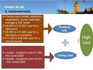 III. DISADVANTAGES 
Studying 
cost 
Living cost 
High 
cost 
 Course costs (books, stationery, 
equipments, course materials): 
average is £32 /week 
 £8,000 to £12,000 /year for a 
classroom 
 £8,500 to £15,000 /year for a 
laboratory or workshop 
 £11,000 to £26,000/ year for a 
clinical course 
 London - Academic year £7,200 - 
Per month £800 
 Outside - Academic year £5,400 
- Per month £600 
 