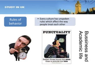 Rules of 
behavior 
• Every culture has unspoken 
rules which affect the way 
people treat each other 
Bussiness and 
Academic life 
 