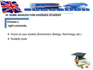 IV. SOME ADVICES FOR OVERSEA STUDENT 
Choose a 
right university 
 Focus on your studies (Ecomomics, Biology, Technology, etc.) 
 Suitable costs 
 