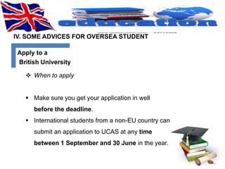 IV. SOME ADVICES FOR OVERSEA STUDENT 
Apply to a 
British University 
 When to apply 
 Make sure you get your application in well 
before the deadline. 
 International students from a non-EU country can 
submit an application to UCAS at any time 
between 1 September and 30 June in the year. 
 