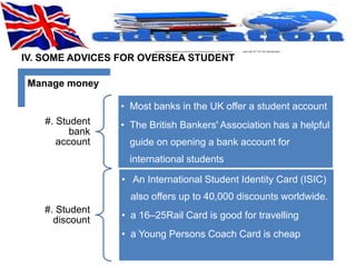 IV. SOME ADVICES FOR OVERSEA STUDENT 
Manage money 
#. Student 
bank 
account 
• Most banks in the UK offer a student account 
• The British Bankers' Association has a helpful 
guide on opening a bank account for 
international students 
#. Student 
discount 
• An International Student Identity Card (ISIC) 
also offers up to 40,000 discounts worldwide. 
• a 16–25Rail Card is good for travelling 
• a Young Persons Coach Card is cheap 
 