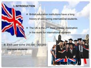 I. INTRODUCTION 
 British education institutions have a long 
history of welcoming international students. 
 The UK is the 2nd most popular destination 
in the world for international students 
 Each year some 250,000 - 300,000 
overseas students 
 