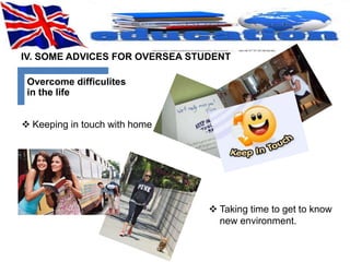 IV. SOME ADVICES FOR OVERSEA STUDENT 
Overcome difficulites 
in the life 
 Keeping in touch with home 
 Taking time to get to know 
new environment. 
 