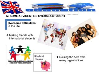 IV. SOME ADVICES FOR OVERSEA STUDENT 
Overcome difficulites 
in the life 
 Making friends with 
international students 
 Raising the help from 
many organizations 
 