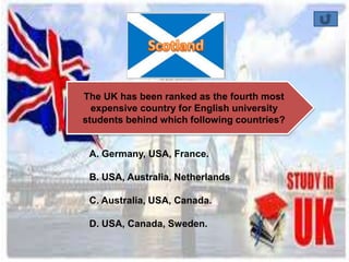 The UK has been ranked as the fourth most 
expensive country for English university 
students behind which following countries? 
A. Germany, USA, France. 
B. USA, Australia, Netherlands 
C. Australia, USA, Canada. 
D. USA, Canada, Sweden. 
 