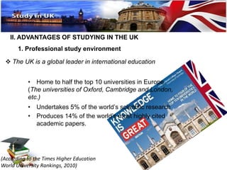 II. ADVANTAGES OF STUDYING IN THE UK 
1. Professional study environment 
 The UK is a global leader in international education 
• Home to half the top 10 universities in Europe 
(The universities of Oxford, Cambridge and London, 
etc.) 
• Undertakes 5% of the world’s scientific research 
• Produces 14% of the world’s most highly cited 
academic papers. 
(According to the Times Higher Education 
World University Rankings, 2010) 
 