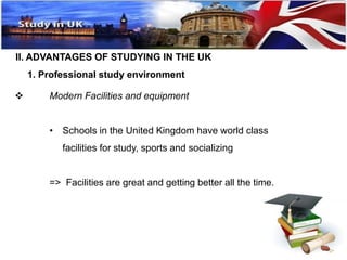 II. ADVANTAGES OF STUDYING IN THE UK 
1. Professional study environment 
 Modern Facilities and equipment 
• Schools in the United Kingdom have world class 
facilities for study, sports and socializing 
=> Facilities are great and getting better all the time. 
 