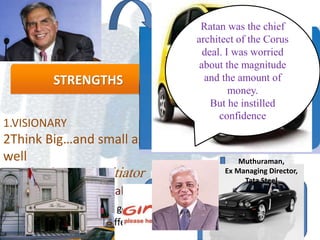 STRENGTHS
1.VISIONARY
2Think Big…and small as
well
3.Risk taker and Initiator
4. Ability to spot the talent
“ To be a leader you have got to
lead human beings with affection"
•The Tata group’s global footprint spans more
than 100 countries in six continents.
•The launch of the Nano is the result of that
work.
Ratan was the chief
architect of the Corus
deal. I was worried
about the magnitude
and the amount of
money.
But he instilled
confidence
Muthuraman,
Ex Managing Director,
Tata Steel
 