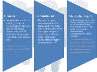 Honesty
• Your business and its
employees are a
reflection of yourself,
and if you make
honest and ethical
behavior a key value,
your team will follow
suit.
• “knowledge and experience can be
acquired, but honesty was in the DNA.”
Commitment
• By proving your
commitment to the
brand and your role,
you will not only earn
the respect of your
team, but will also
instill that same
hardworking energy
among your staff.
Ability to Inspire
• in the beginning stages of a
startup, inspiring your team
to see the vision of the
successes to come is vital.
• Make your team feel
invested in the
accomplishments of the
company.
• Tata Tea's takeover of iconic UK
brand Tetley, a company three times
its size, for $450 million in 2000 was
then the biggest international
takeover by an Indian company.
 