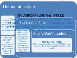LEADERSHIP STYLE
Democratic style
encourages his
group &
creating good
communication
and
participation.
long-term
and short-
term
strategies are
formulated
by the lower
rank of the
leadership.
Autocratic style
aggressively
pushes for bold
international
deals such as
during the global
acquisitions of
business
powerhouses
such as Corus,
Jaguar and Land
Rover, and
Tetley Tea.
Max Weber's Leadership
CHARISMATIC STYLE
highly innovative ideas such as £1200 (Rs. One
Lakh) car the 'Nano', budget hotels or low-end
watches.
TRANSFORMATIONAL STYLE
Thus RATAN TATA is a TRANSFORMATIONAL
LEADER who’ve chosen the path of Nishkam Karma
and his motivation is important because what it provides
are lessons in doing the right things in pragmatic ways.
 