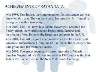 ACHIEVEMENTS OF RATAN TATA
In 1998, Tata Indica, the conglomerate's first passenger car, was
launched this year. The car went on to become the No. 1 brand in
its segment within two years.
In 2000, Tata Tea, now Tata Global Beverages, acquired the
Tetley group, the world's second largest manufacturer and
distributor of tea. Tetley is the largest tea company in the UK.
In 2001, Tata AIG, a joint venture between the Tata group and
American International Group Inc (AIG), marks the re-entry of the
Tata group into the insurance sector.
In 2002, The group acquires a controlling stake in Videsh
Sanchar Nigam Ltd. VSNL was founded in 1986 and was the first
Indian PSU to be listed on the New York Stock Exchange.
 
