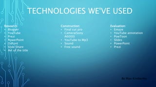 TECHNOLOGIES WE'VE USED
Research:
• Blogger
• YouTube
• Prezi
• PowerPoint
• DaFont
• Slide Share
• Art of the title
Construction:
• Final cut pro
• Camera(Sony
A6000)
• YouTube to Mp3
• Sound
• Free sound
Evaluation:
• Emaze
• YouTube annotation
• PowToon
• Slides
• PowerPoint
• Prezi
By Max Kimberley
 
