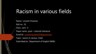 Racism in various fields
Name : Urvashi Chauhan
Roll no : 31
Class : sem -3
Paper name : post – colonial Literature
Email Id : urvshichauhan157@gmail.com
Topic : racism in various Field
Submitted to : Department of English MKBU
 