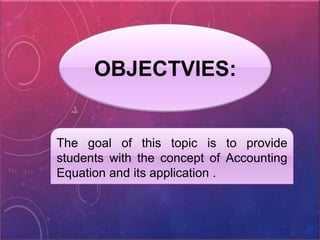 OBJECTVIES:
The goal of this topic is to provide
students with the concept of Accounting
Equation and its application .
 