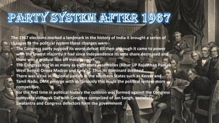 The 1967 elections marked a landmark in the history of India it brought a series of
changes to the political system these changes were:-
• The Congress party support its worst defeat till then although it came to power
with the lowest majority it had since Independence its vote share decreased and
there was a gradual loss off mass support.
• The Congress lost in as many as eight state assemblies (Bihar UP Rajasthan Punjab
West Bengal Orissa Madras and Kerala). Thus its dominant declined.
• There was a rise in Regional parties in the southern States such as Kerala and
Tamil Nadu, DMK emerge with victoriously this made the political system more
competitive.
• For the first time in political history the collision was formed against the Congress
sumyukta vidhayak Dal with Congress comprised of Jan Sangh, socialists,
Swatantra and Congress defectors form the government
 