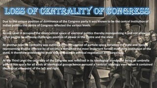 Due to the unique position of dominance of the Congress party it was known to be the central Institution of
Indian politics the centre of Congress reflected the various levels.
At one Level it occupied the most Central space of electoral politics thereby monopolizing it and not allowing
other parties to seriously challenges position of power in the centre and the state
At another level Its centrality was outlined in its occupation of particle space between the state and Society
representing diverse interest by of society it remained the most important formal mediating Institution of the
state. It therefore provided the most crucial space for political negotiation and bargaining.
At the Third Level the centrality of the Congress was reflected in its ideological standpoint being an umbrella
party it has space for all kinds of ideological groups hence pursued a ‘centrist’ ideology even when it contained
ideological viewpoint of the left and right.
 