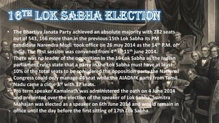• The Bhartiya Janata Party achieved an absolute majority with 282 seats
out of 543, 166 more than in the previous 15th Lok Sabha its PM
candidate Narendra Modi took office on 26 may 2014 as the 14th P.M. of
india. The first session was convened from 4th to 11th june 2014.
• There was no leader of the opposition in the 16 Lok Sabha as the Indian
parliament rules state that a party in the Lok Sabha must have at least
10% of the total seats to be considered the opposition party the National
Congress could only manage 44 seat while the AIADMK party from Tamil
Nadu came a close 3rd with 37 seats.
• Pro term speaker Kamalnath was administered the oath on 4 June 2014
and presented over the election of the speaker of Lok Sabha. Sumitra
Mahajan was elected as a speaker on 6th June 2014 and would remain in
office until the day before the first sitting of 17th Lok Sabha.
 