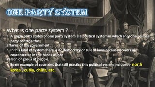 What is one party system ?
• A single party states or one party system is a political system in which only one political
party controls the
affaries of the government .
• In this kind of system there is no democracy or rule of laws because powers are
concentrated in the hands of one
Person or group of people.
• Some example of countries that still practics this political system includes :- north
korea , cubia, china, etc.
 