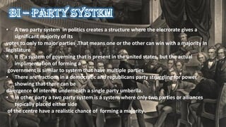• A two party system in politics creates a structure where the elecrorate gives a
significant majority of its
votes to only to major parties .That means one or the other can win with a majority In
legislature
• It is a system of governing that is present in the united states, but the actual
implimentation of forming a
government is similar to system that have multiple parties
• There are fractions in a democratic and republicans party struggling for power
showing that there can be
divergence of interest underneath a single party umberlla.
• In other party a two party system is a system where only two parties or alliances
typically placed either side
of the centre have a realistic chance of forming a majority .
 