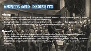Merits:
• Political information is much easier to understand. Although two party system limits the options of voters,
it allows parties to present Information in convinent manner
• Balance is achieved because multiple interest and opinion are accomodated . Each parties comprise of
organized group and individuals voters who all have a broad range of interest.
Demerits
• It offers limited options. Limited options when it comes to voting is seen as an advantages because less
options there are to choose from the less confusing making the choice would be .
• It promotes corruption. Parties have also faced criticism particularly when it comes to funding. For instance
big contributors would want something in return for having gave a large portion of there fortune to a
campaign.
 
