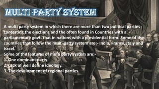 A multi party system in which there are more than two political parties
contesting the elections and the often found in Countries with a
parliamentary govt. that in nations with a presidential form. Some of the
countries that follow the multi party system are:- India, France, Italy and
Israel.
Some of the features of multi party system are:-
1. One dominant party
2. Lack of well define ideology.
3. The development of regional parties.
 