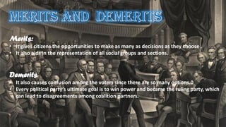 Merits:
• It gives citizens the opportunities to make as many as decisions as they choose .
• It also aids in the representation of all social groups and sections.
Demerits
• It also causes confusion among the voters since there are so many options.0
• Every political party’s ultimate goal is to win power and became the ruling party, which
can lead to disagreements among coalition partners.
 