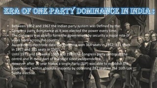 • Between 1952 and 1967 the Indian party system was Defined by the
Congress party dominance as it was elected the power every time.
• The Congress was able to form the government by security a major rete of
votes from across the country.
• According to electrode data the Congress won 364 seats in 1952, 371 seats
in 1957 and 361 seats in 1962.
• Until 1977 and between 1980 and 1989 the Congress party control at the
centre and in most part of the state since independence.
• However after 30 year hiatus a single Party (BJP) was able to establish the
government within absolute majority by obtaining 282 seats in the 16th Lok
Sabha election.
 