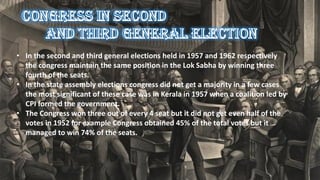 • In the second and third general elections held in 1957 and 1962 respectively
the congress maintain the same position in the Lok Sabha by winning three
fourth of the seats.
• In the state assembly elections congress did not get a majority in a few cases
the most significant of these case was in Kerala in 1957 when a coalition led by
CPI formed the government.
• The Congress won three out of every 4 seat but it did not get even half of the
votes in 1952 for example Congress obtained 45% of the total votes but it
managed to win 74% of the seats.
 