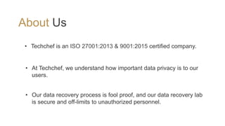About Us
• Techchef is an ISO 27001:2013 & 9001:2015 certified company.
• At Techchef, we understand how important data privacy is to our
users.
• Our data recovery process is fool proof, and our data recovery lab
is secure and off-limits to unauthorized personnel.
 