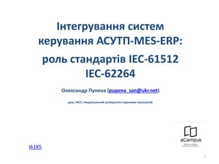 Інтегрування систем
керування АСУТП-МЕS-ERP:
роль стандартів IEC-61512
IEC-62264
Олександр Пупена (pupena_san@ukr.net)
доц. ІАСУ, Національний університет харчових технологій
1
tk185
 