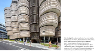 With the digital revolution allowing learning to take
place almost anywhere, the most important function
of this new university building was to be a place
where students and professors from various
disciplines could meet and interact with one other.
The Learning Hub is envisioned to be a place where
students might meet their future business partner or
someone they would have an amazing idea with.
 