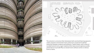 The outcome is a structure that interweaves both social and learning spaces to
create a dynamic environment more conducive to casual and incidental
interaction between students and professors.Twelve towers, each a stack of
rounded tutorial rooms, taper inwards at their base around a generous public
central atrium to provide fifty-six tutorial rooms without corners or obvious
fronts or backs.
 