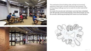 The combination of local building codes and high environmental
aspirations meant that a concrete construction was necessary.The
primary design challenge was how to make this humble material feel
beautiful.
As a result, the concrete stair and elevator cores have been embedded
with 700 specially commissioned drawings, three-dimensionally cast into
the concrete, referencing everything from science to art and literature.
 