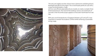 The sixty one angled concrete columns have a distinctive undulating texture
developed specially for the project.The curved facade panels are cast with a
unique horizontal pattern, made
with ten cost-efficient adjustable silicone moulds, to create a complex three-
dimensional texture.The result of the building’s various raw treatments of
concrete is that the whole project appears to have been handmade from wet
clay.
With year-round temperatures in Singapore between 25°C and 31°C it was
important to maintain the students’ comfort whilst achieving a sustainable
energy usage.
 