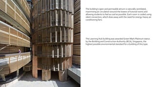 The building’s open and permeable atrium is naturally ventilated,
maximising air circulation around the towers of tutorial rooms and
allowing students to feel as cool as possible. Each room is cooled using
silent convection, which does away with the need for energy-heavy air
conditioning fans.
The Learning Hub building was awarded Green Mark Platinum status
by the Building andConstructionAuthority (BCA), Singapore, the
highest possible environmental standard for a building of this type.
 