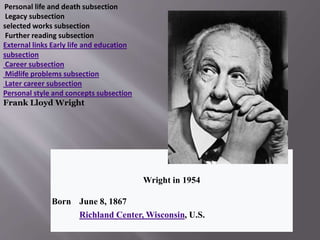 Wright in 1954
Born June 8, 1867
Richland Center, Wisconsin, U.S.
Personal life and death subsection
Legacy subsection
selected works subsection
Further reading subsection
External links Early life and education
subsection
Career subsection
Midlife problems subsection
Later career subsection
Personal style and concepts subsection
Frank Lloyd Wright
 